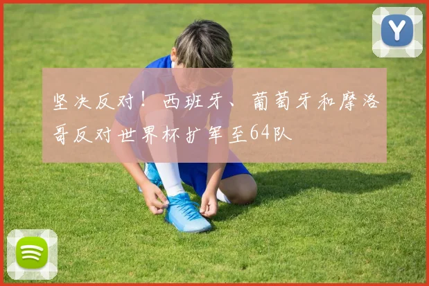 坚决反对！西班牙、葡萄牙和摩洛哥反对世界杯扩军至64队