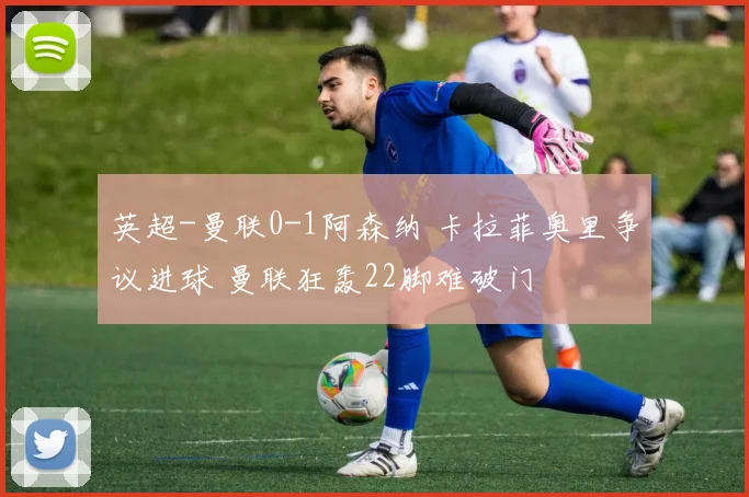 英超-曼联0-1阿森纳 卡拉菲奥里争议进球 曼联狂轰22脚难破门